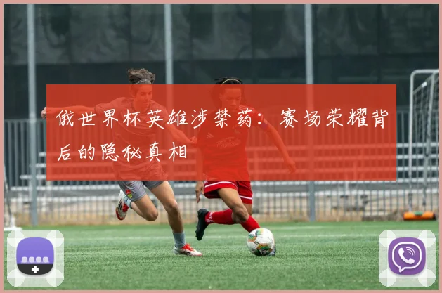 俄世界杯英雄涉禁药：赛场荣耀背后的隐秘真相
