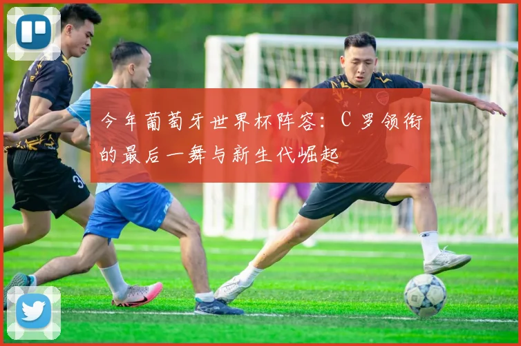今年葡萄牙世界杯阵容:C 罗领衔的最后一舞与新生代崛起