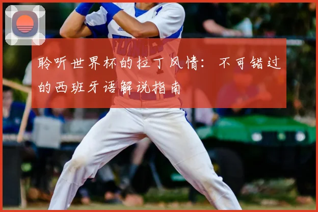 聆听世界杯的拉丁风情:不可错过的西班牙语解说指南