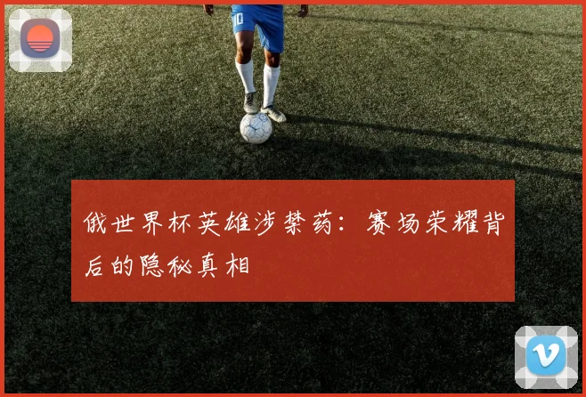 俄世界杯英雄涉禁药：赛场荣耀背后的隐秘真相