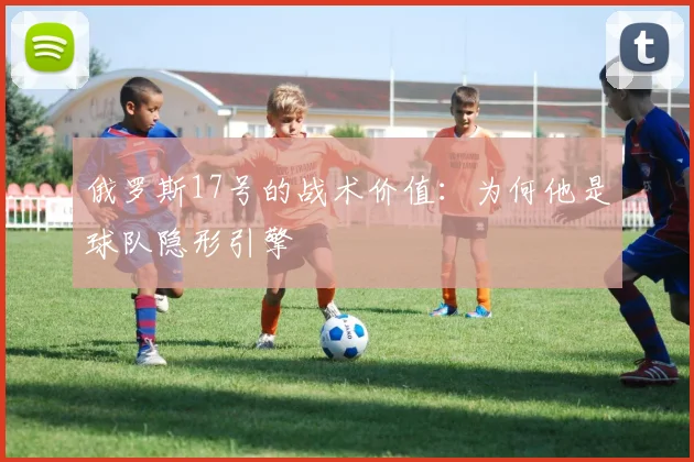 俄罗斯17号的战术价值：为何他是球队隐形引擎
