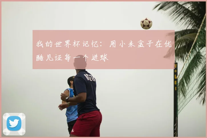 我的世界杯记忆：用小米盒子在优酷见证每一个进球