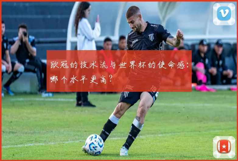欧冠的技术流与世界杯的使命感:哪个水平更高?