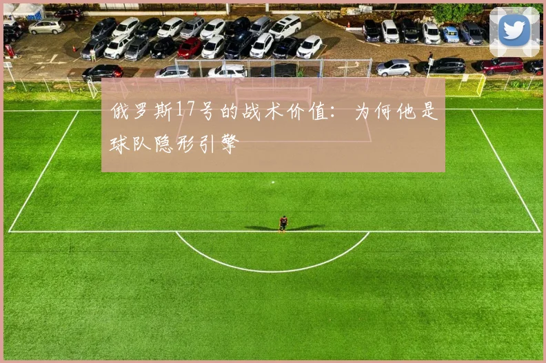 俄罗斯17号的战术价值：为何他是球队隐形引擎