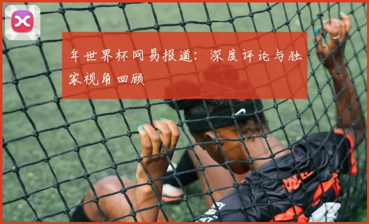 年世界杯网易报道:深度评论与独家视角回顾