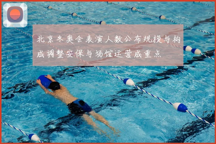 北京冬奥会表演人数公布规模与构成调整安保与场馆运营成重点