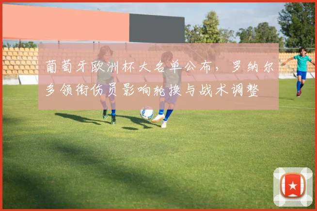 葡萄牙欧洲杯大名单公布，罗纳尔多领衔伤员影响轮换与战术调整