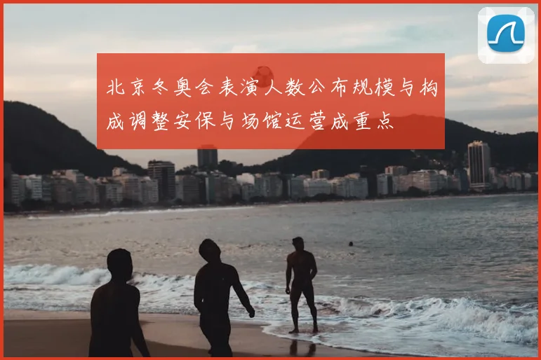 北京冬奥会表演人数公布规模与构成调整安保与场馆运营成重点