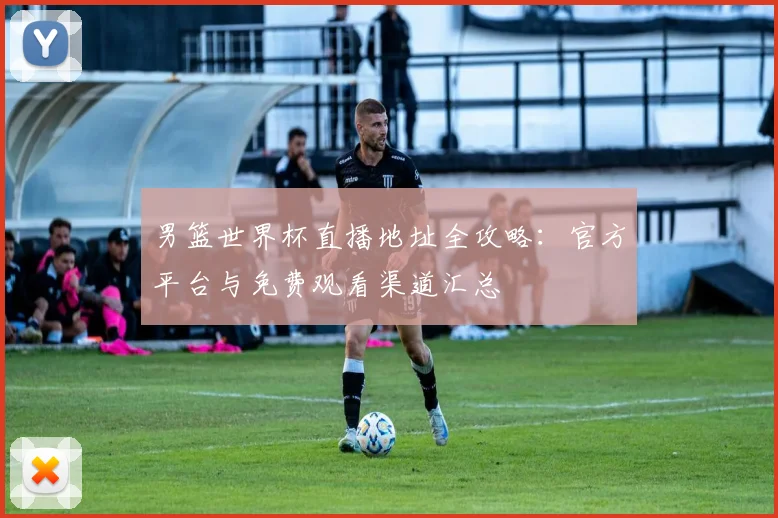 男篮世界杯直播地址全攻略：官方平台与免费观看渠道汇总