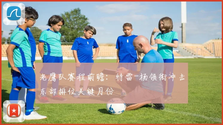 老鹰队赛程前瞻：特雷-杨领衔冲击东部排位关键月份