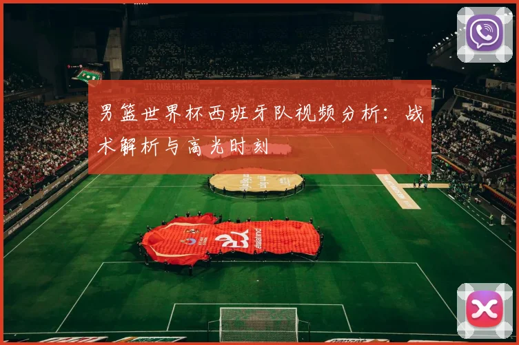男篮世界杯西班牙队视频分析：战术解析与高光时刻