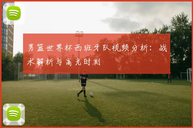 男篮世界杯西班牙队视频分析：战术解析与高光时刻