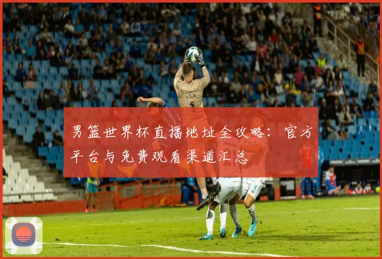 男篮世界杯直播地址全攻略：官方平台与免费观看渠道汇总